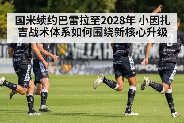 国米续约巴雷拉至2028年 小因扎吉战术体系如何围绕新核心升级